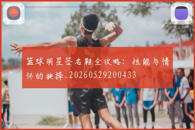 篮球明星签名鞋全攻略:性能与情怀的抉择_20260529200433
