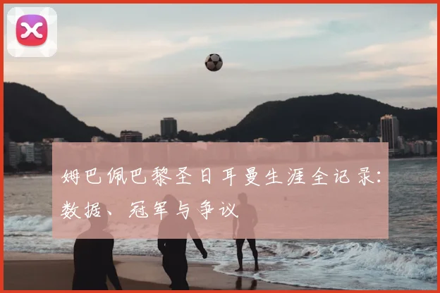 姆巴佩巴黎圣日耳曼生涯全记录:数据、冠军与争议