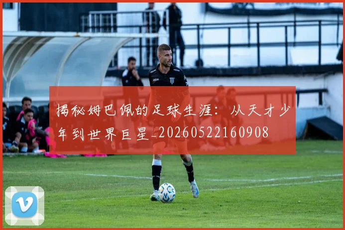 揭秘姆巴佩的足球生涯：从天才少年到世界巨星_20260522160908