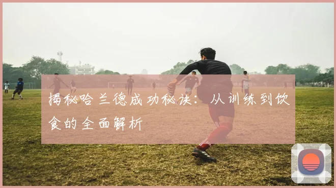 揭秘哈兰德成功秘诀：从训练到饮食的全面解析